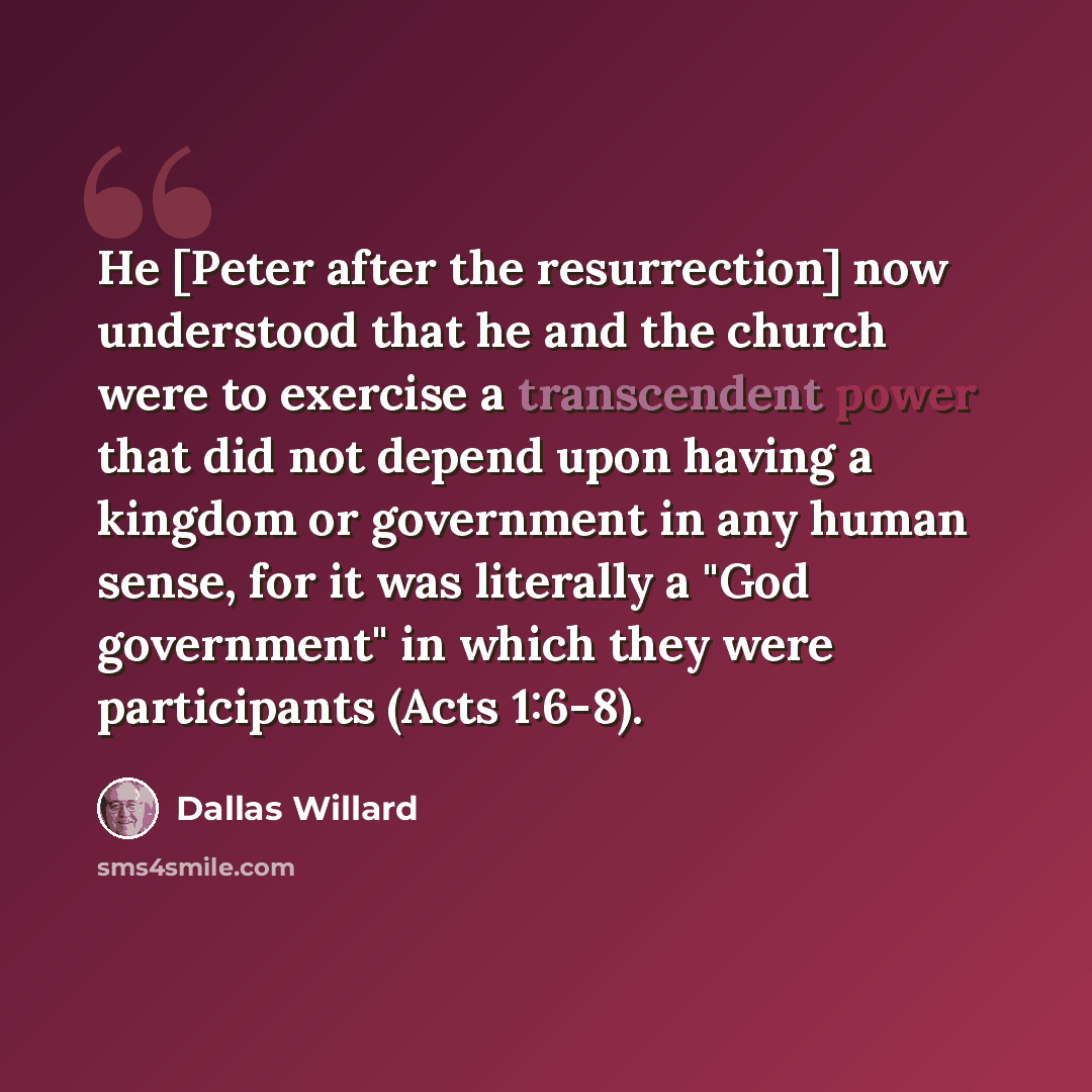 “He [Peter after the resurrection] now understood that he and the church were to exercise a transcendent power that did not depend upon having a kingdom or government in any human sense, for it was literally a "God government" in which they were participants (Acts 1:6-8).” quote by Dallas Willard