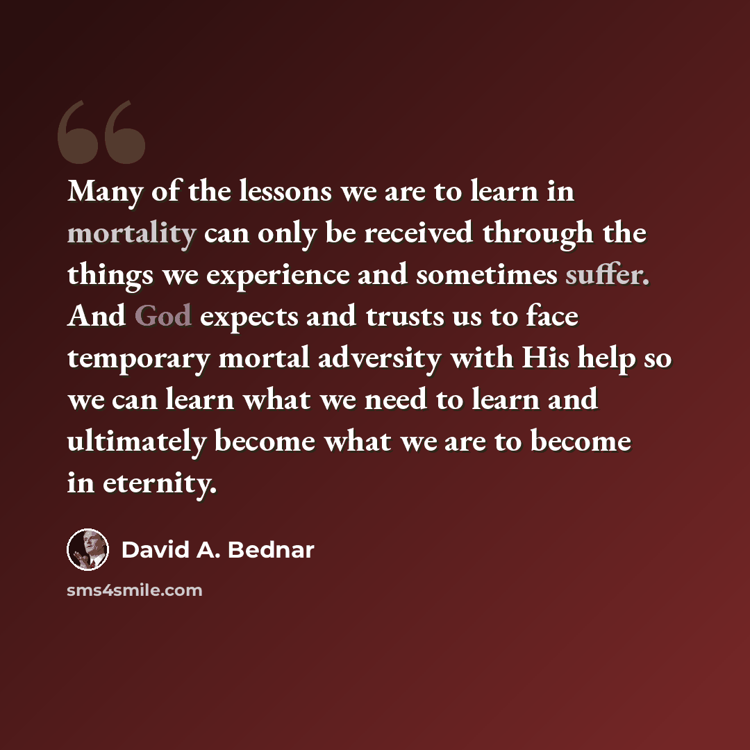 “Many of the lessons we are to learn in mortality can only be received through the things we experience and sometimes suffer. And God expects and trusts us to face temporary mortal adversity with His help so we can learn what we need to learn and ultimately become what we are to become in eternity.” quote by David A. Bednar