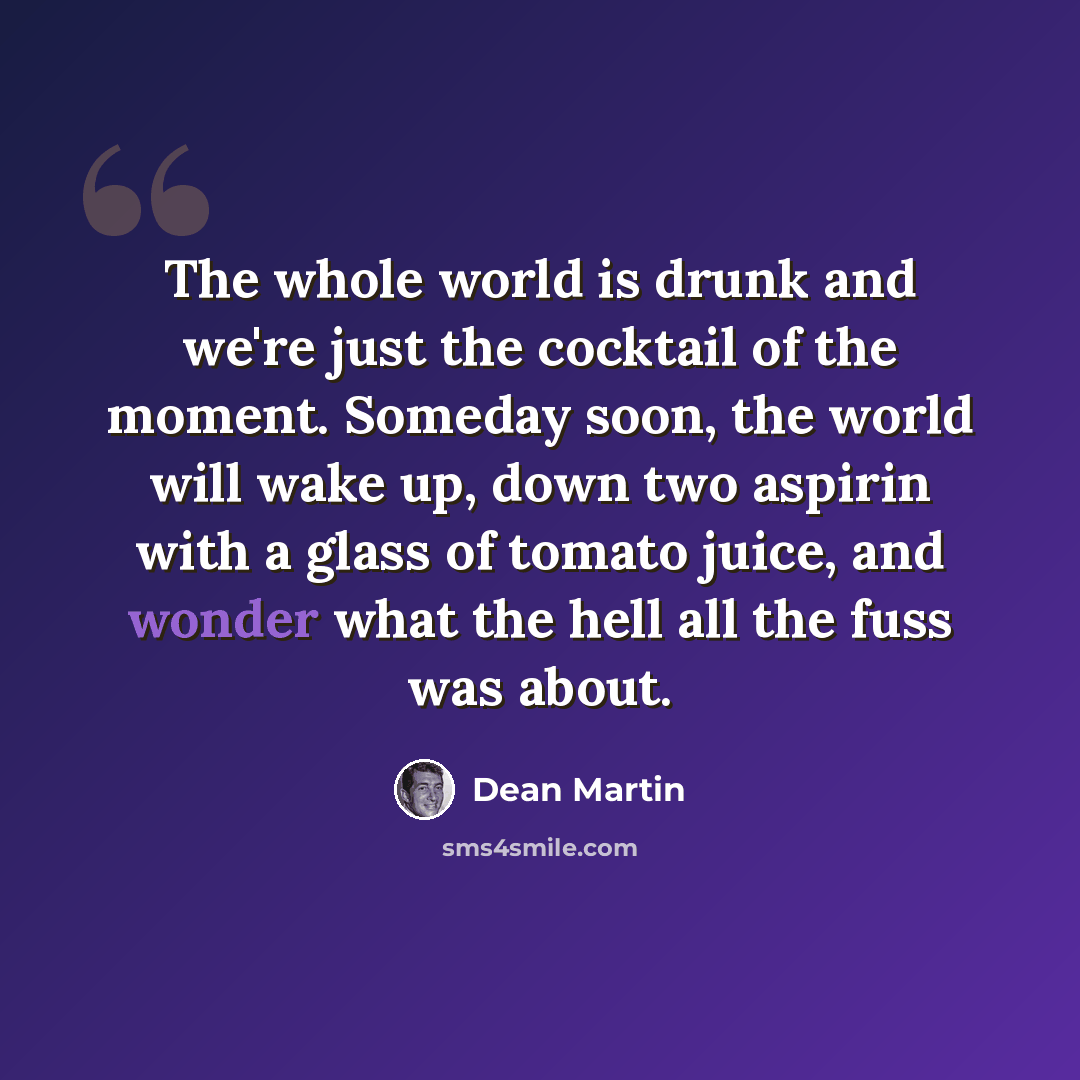 “The whole world is drunk and we're just the cocktail of the moment. Someday soon, the world will wake up, down two aspirin with a glass of tomato juice, and wonder what the hell all the fuss was about.” quote by Dean Martin