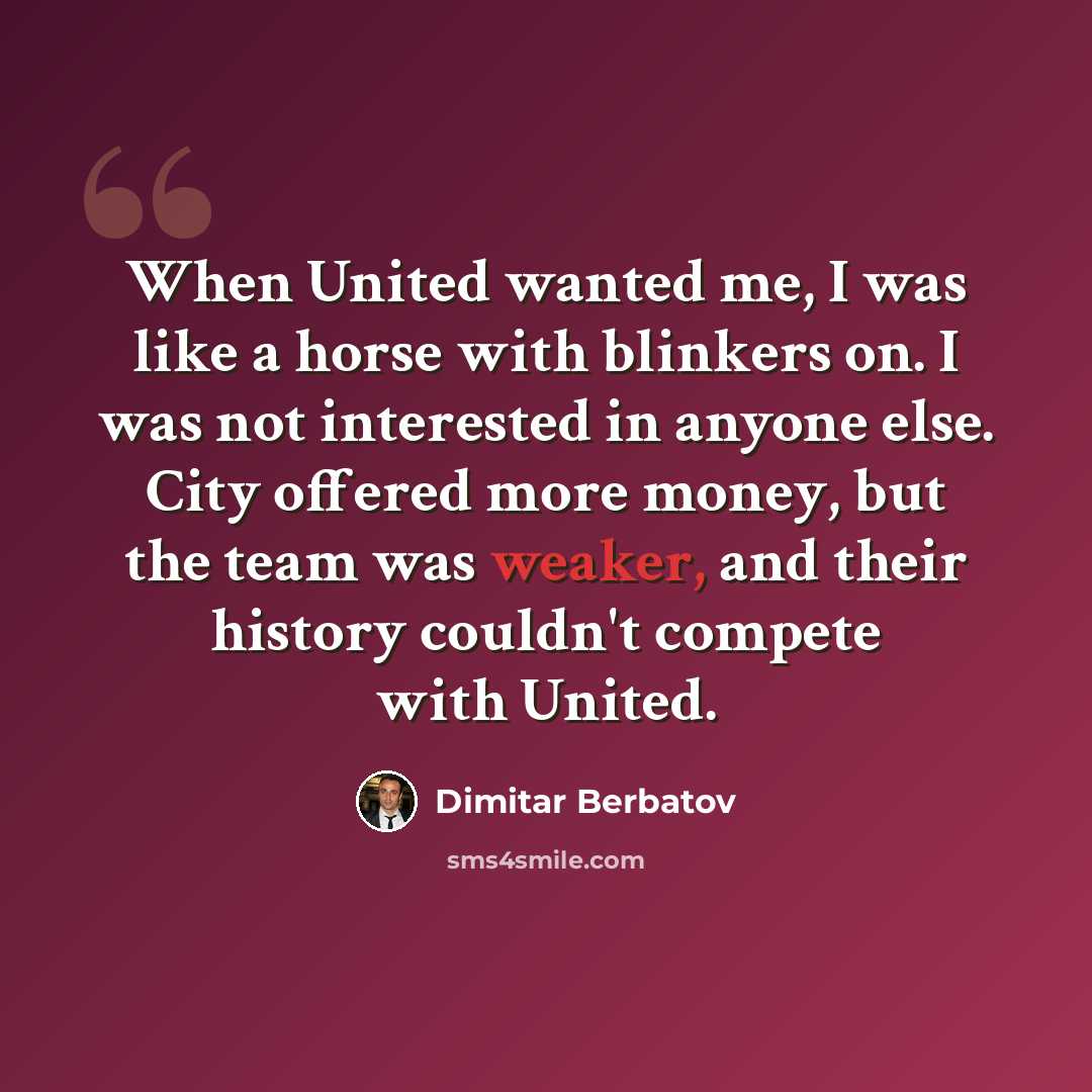 “When United wanted me, I was like a horse with blinkers on. I was not interested in anyone else. City offered more money, but the team was weaker, and their history couldn't compete with United.” quote by Dimitar Berbatov