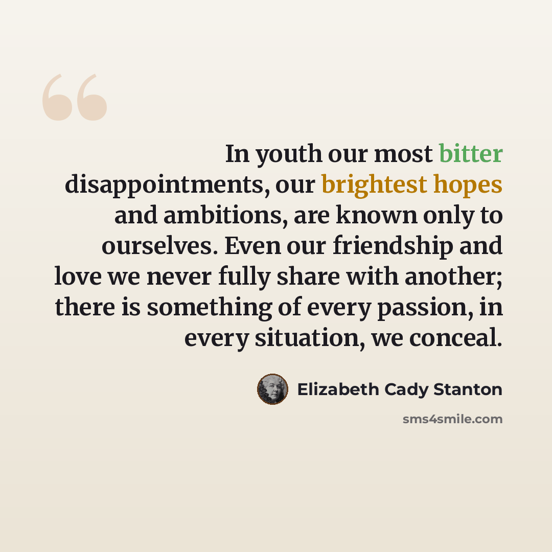 “In youth our most bitter disappointments, our brightest hopes and ambitions, are known only to ourselves. Even our friendship and love we never fully share with another; there is something of every passion, in every situation, we conceal.” quote by Elizabeth Cady Stanton