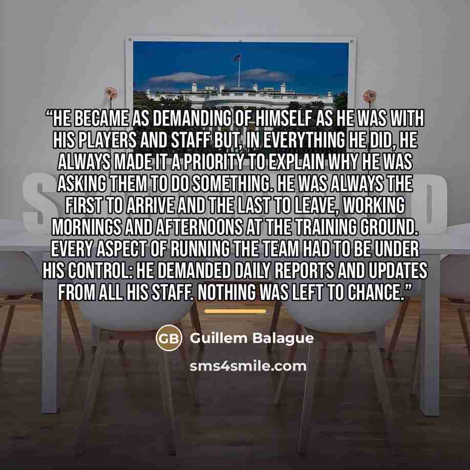 “He became as demanding of himself as he was with his players and staff but, in everything he did, he always made it a priority to explain why he was asking them to do something. He was always the first to arrive and the last to leave, working mornings and afternoons at the training ground. Every…” quote by Guillem Balague