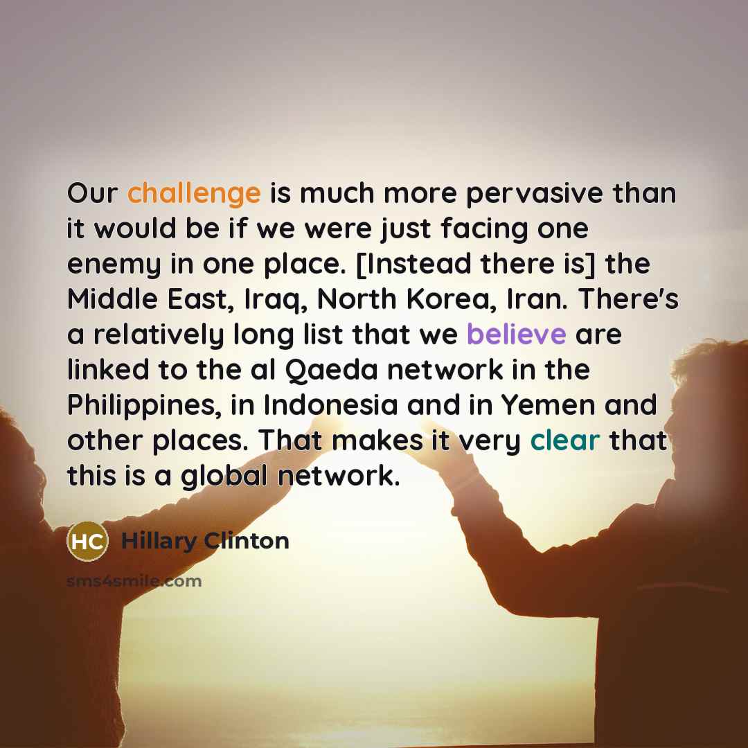 “Our challenge is much more pervasive than it would be if we were just facing one enemy in one place. [Instead there is] the Middle East, Iraq, North Korea, Iran. There's a relatively long list that we believe are linked to the al Qaeda network in the Philippines, in Indonesia and in Yemen and…” quote by Hillary Clinton