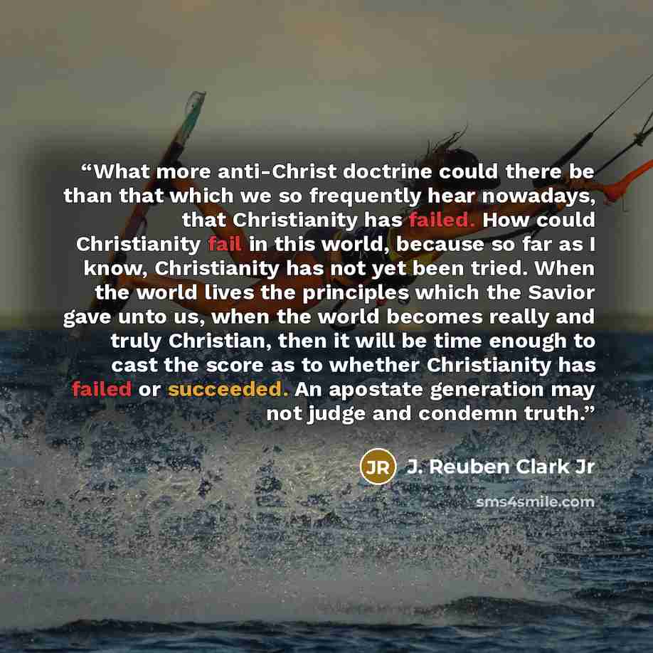 “What more anti-Christ doctrine could there be than that which we so frequently hear nowadays, that Christianity has failed. How could Christianity fail in this world, because so far as I know, Christianity has not yet been tried. When the world lives the principles which the Savior gave unto us…” quote by J. Reuben Clark Jr
