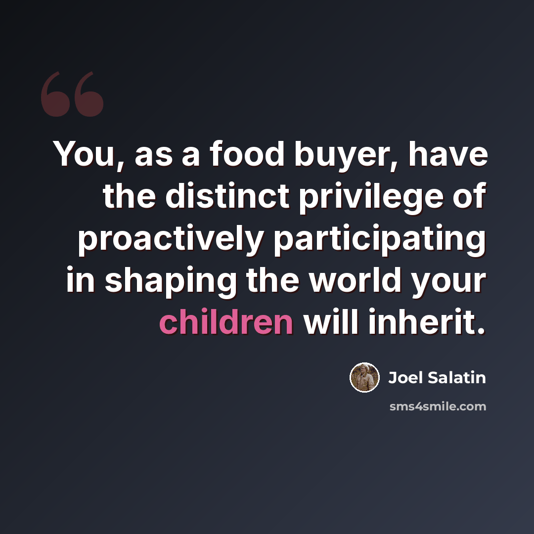 “You, as a food buyer, have the distinct privilege of proactively participating in shaping the world your children will inherit.” quote by Joel Salatin