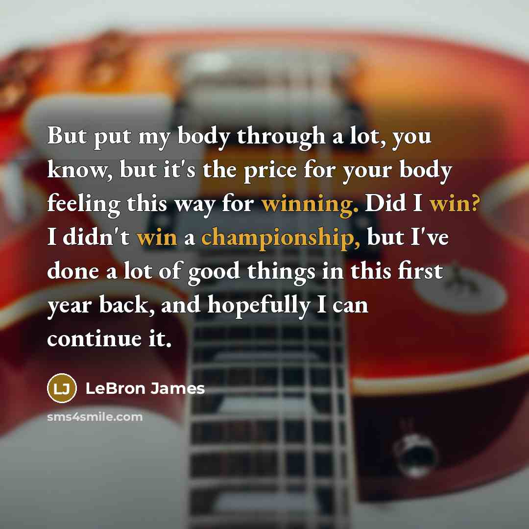 “But put my body through a lot, you know, but it's the price for your body feeling this way for winning. Did I win? I didn't win a championship, but I've done a lot of good things in this first year back, and hopefully I can continue it.” quote by LeBron James