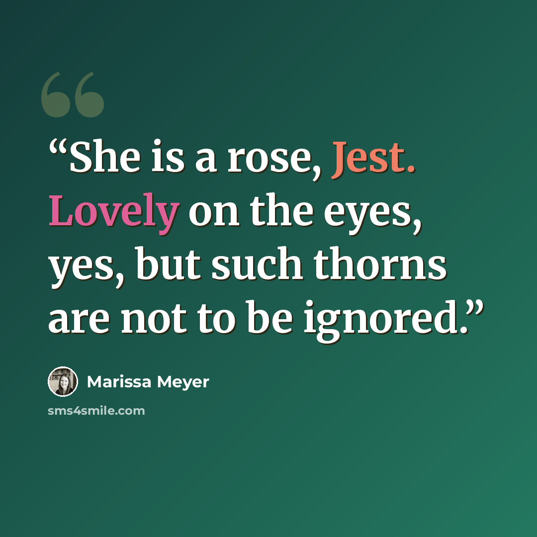 “She is a rose, Jest. Lovely on the eyes, yes, but such thorns are not to be ignored.” quote by Marissa Meyer