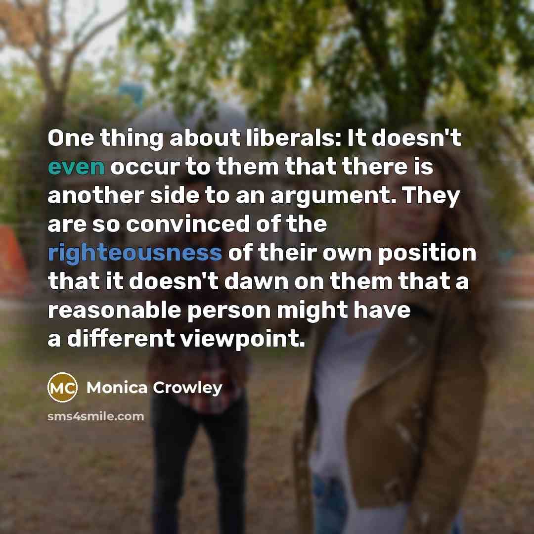 “One thing about liberals: It doesn't even occur to them that there is another side to an argument. They are so convinced of the righteousness of their own position that it doesn't dawn on them that a reasonable person might have a different viewpoint.” quote by Monica Crowley
