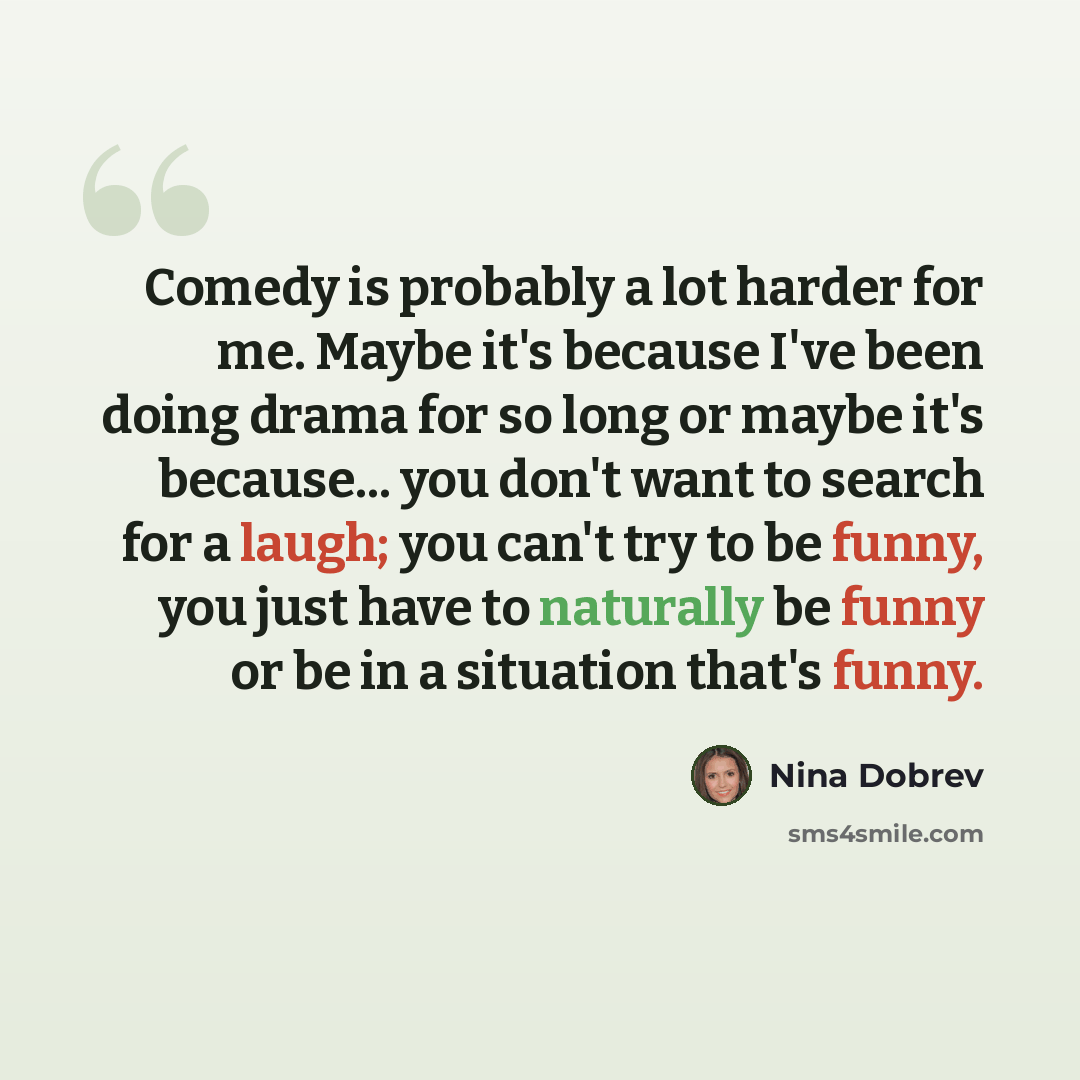 “Comedy is probably a lot harder for me. Maybe it's because I've been doing drama for so long or maybe it's because... you don't want to search for a laugh; you can't try to be funny, you just have to naturally be funny or be in a situation that's funny.” quote by Nina Dobrev
