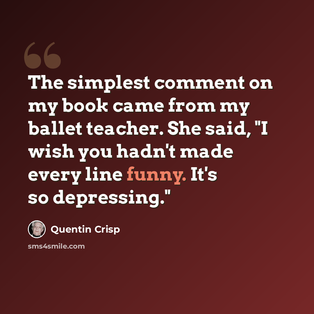 “The simplest comment on my book came from my ballet teacher. She said, "I wish you hadn't made every line funny. It's so depressing."” quote by Quentin Crisp