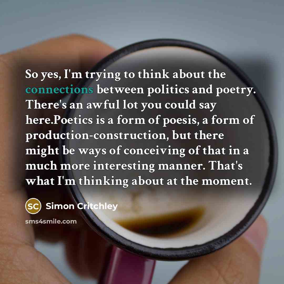 “So yes, I'm trying to think about the connections between politics and poetry. There's an awful lot you could say here.Poetics is a form of poesis, a form of production-construction, but there might be ways of conceiving of that in a much more interesting manner. That's what I'm thinking about at…” quote by Simon Critchley