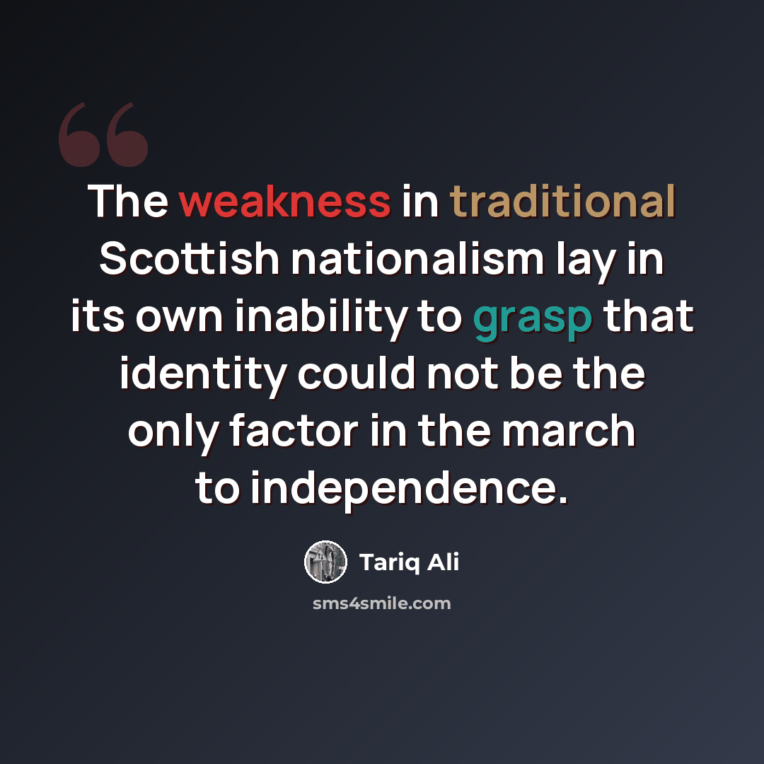 “The weakness in traditional Scottish nationalism lay in its own inability to grasp that identity could not be the only factor in the march to independence.” quote by Tariq Ali