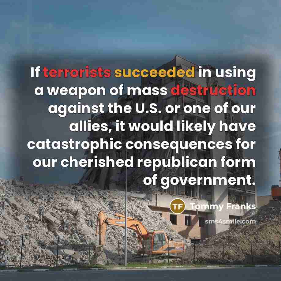 “If terrorists succeeded in using a weapon of mass destruction against the U.S. or one of our allies, it would likely have catastrophic consequences for our cherished republican form of government.” quote by Tommy Franks