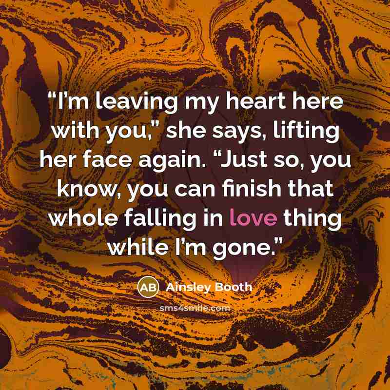 “I’m leaving my heart here with you,” she says, lifting her face again. “Just so, you know, you can finish that whole falling in love thing while I’m gone.” quote by Ainsley Booth