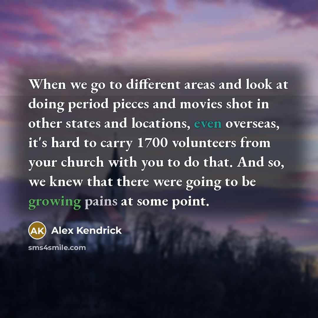 “When we go to different areas and look at doing period pieces and movies shot in other states and locations, even overseas, it's hard to carry 1700 volunteers from your church with you to do that. And so, we knew that there were going to be growing pains at some point.” quote by Alex Kendrick