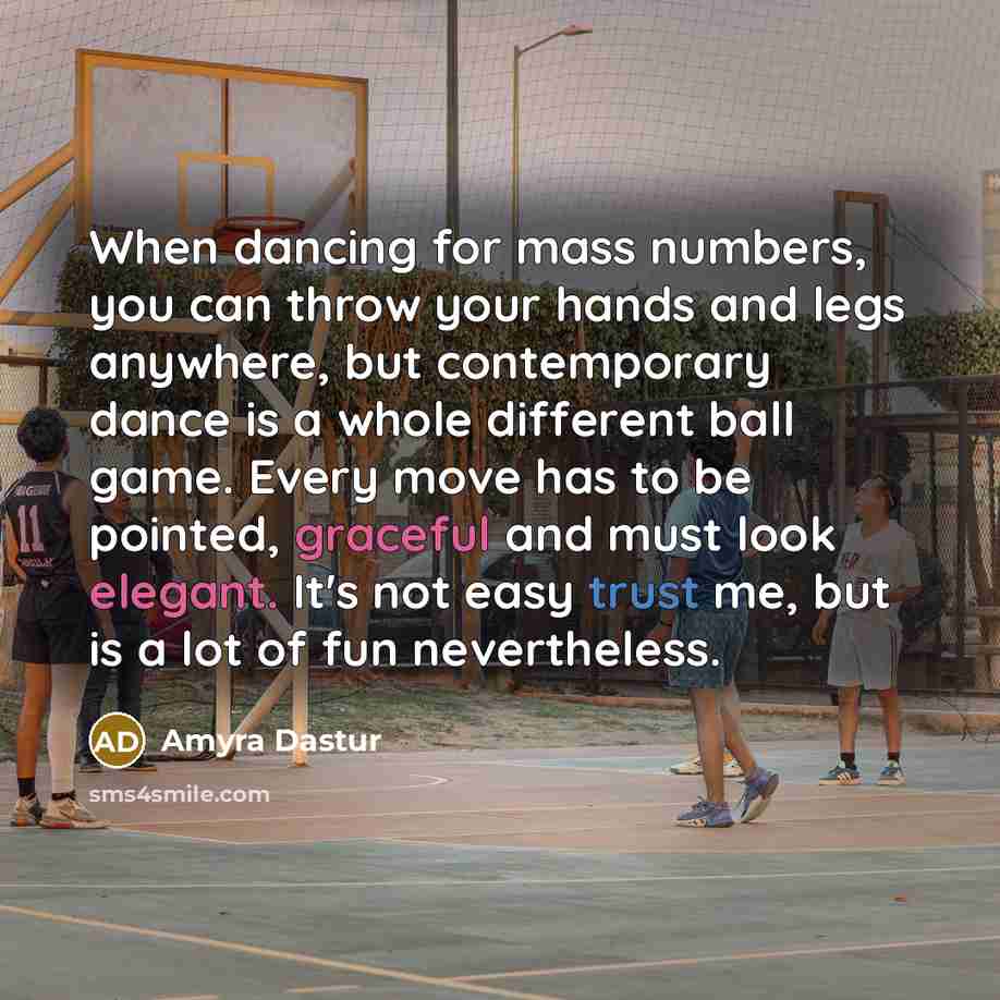 “When dancing for mass numbers, you can throw your hands and legs anywhere, but contemporary dance is a whole different ball game. Every move has to be pointed, graceful and must look elegant. It's not easy trust me, but is a lot of fun nevertheless.” quote by Amyra Dastur