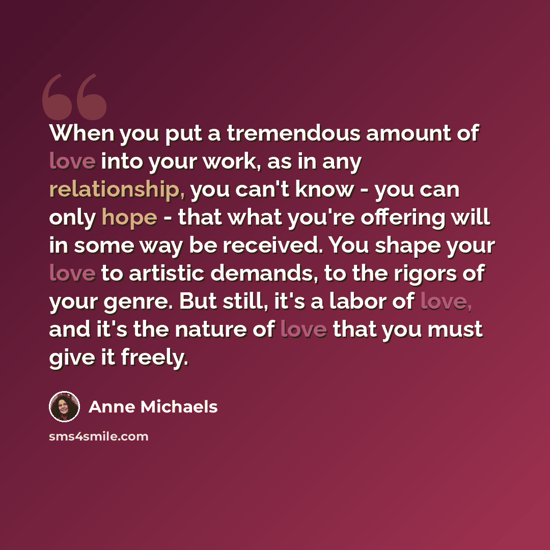 “When you put a tremendous amount of love into your work, as in any relationship, you can't know - you can only hope - that what you're offering will in some way be received. You shape your love to artistic demands, to the rigors of your genre. But still, it's a labor of love, and it's the nature…” quote by Anne Michaels
