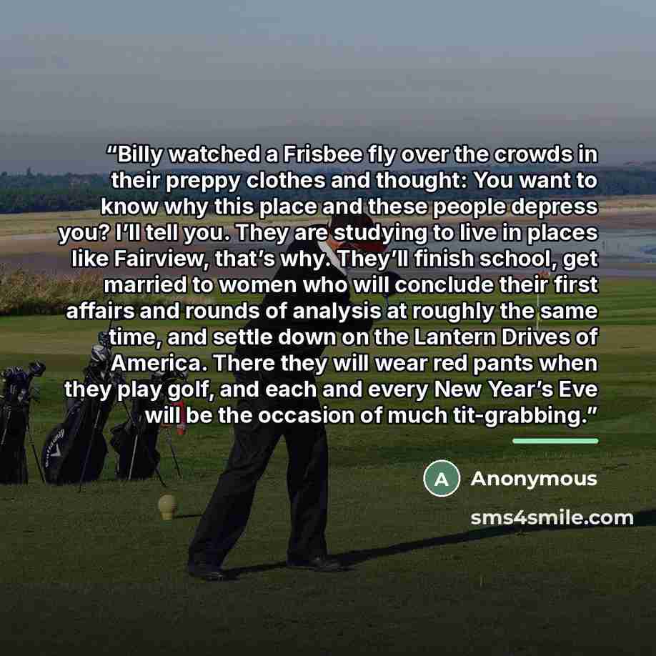 “Billy watched a Frisbee fly over the crowds in their preppy clothes and thought: You want to know why this place and these people depress you? I’ll tell you. They are studying to live in places like Fairview, that’s why. They’ll finish school, get married to women who will conclude their first…” quote by Anonymous