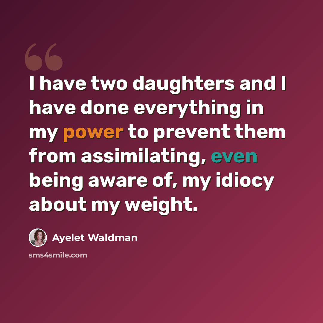 “I have two daughters and I have done everything in my power to prevent them from assimilating, even being aware of, my idiocy about my weight.” quote by Ayelet Waldman