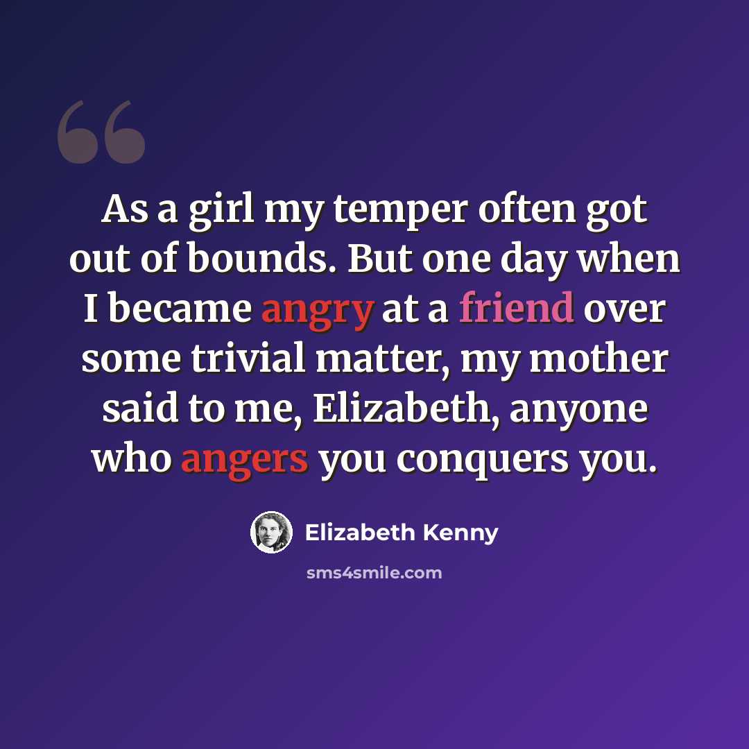 “As a girl my temper often got out of bounds. But one day when I became angry at a friend over some trivial matter, my mother said to me, Elizabeth, anyone who angers you conquers you.” quote by Elizabeth Kenny