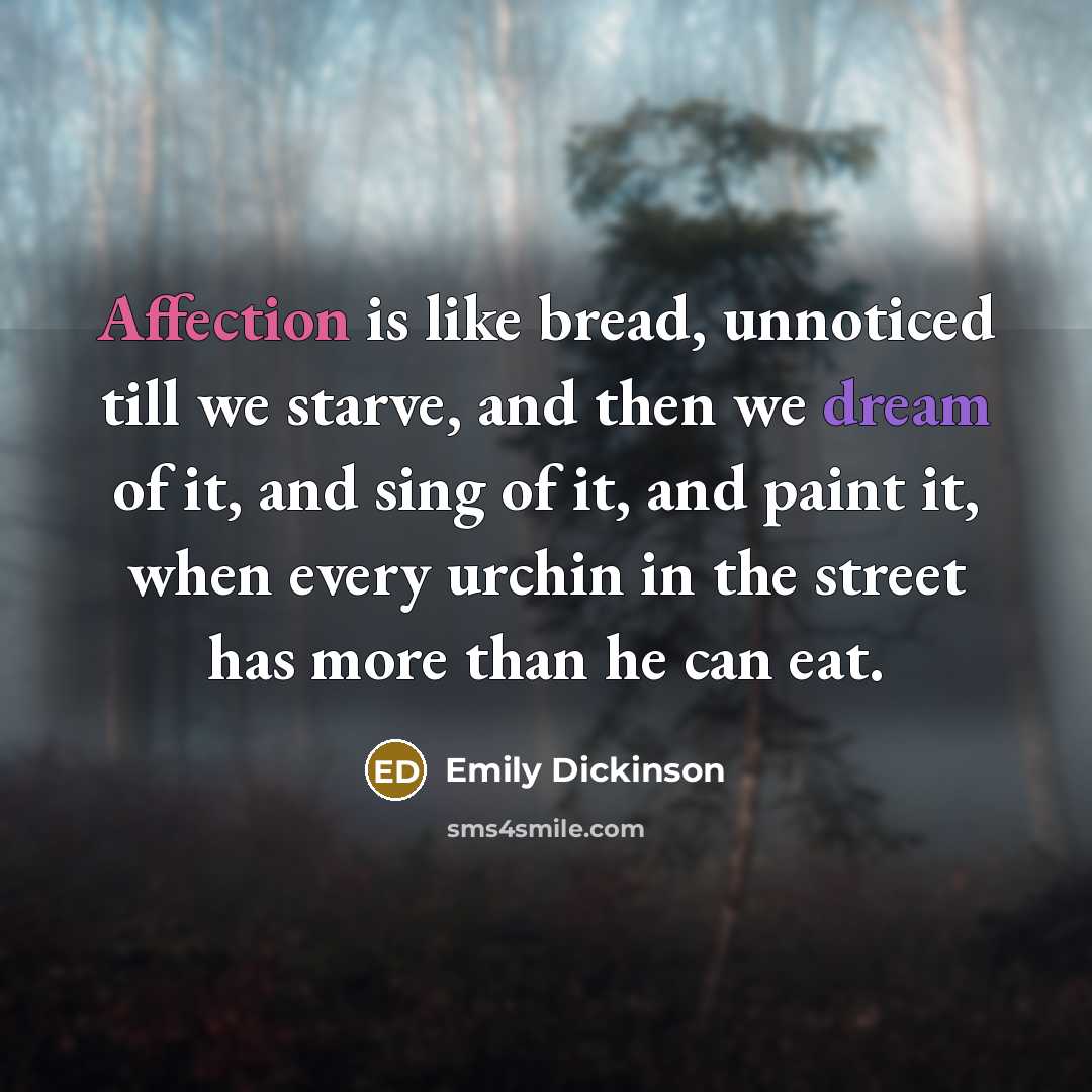 “Affection is like bread, unnoticed till we starve, and then we dream of it, and sing of it, and paint it, when every urchin in the street has more than he can eat.” quote by Emily Dickinson