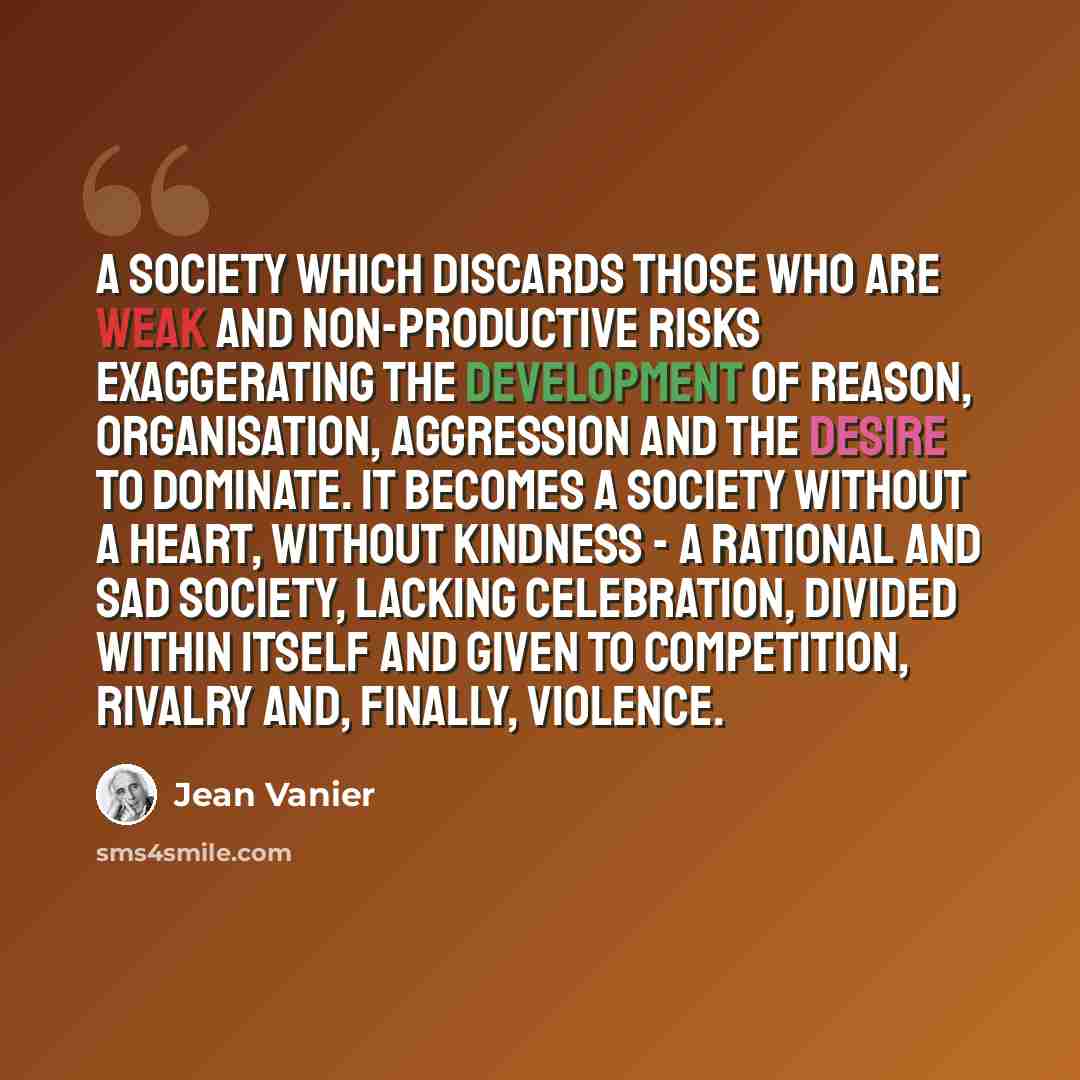 “A society which discards those who are weak and non-productive risks exaggerating the development of reason, organisation, aggression and the desire to dominate. It becomes a society without a heart, without kindness - a rational and sad society, lacking celebration, divided within itself and…” quote by Jean Vanier