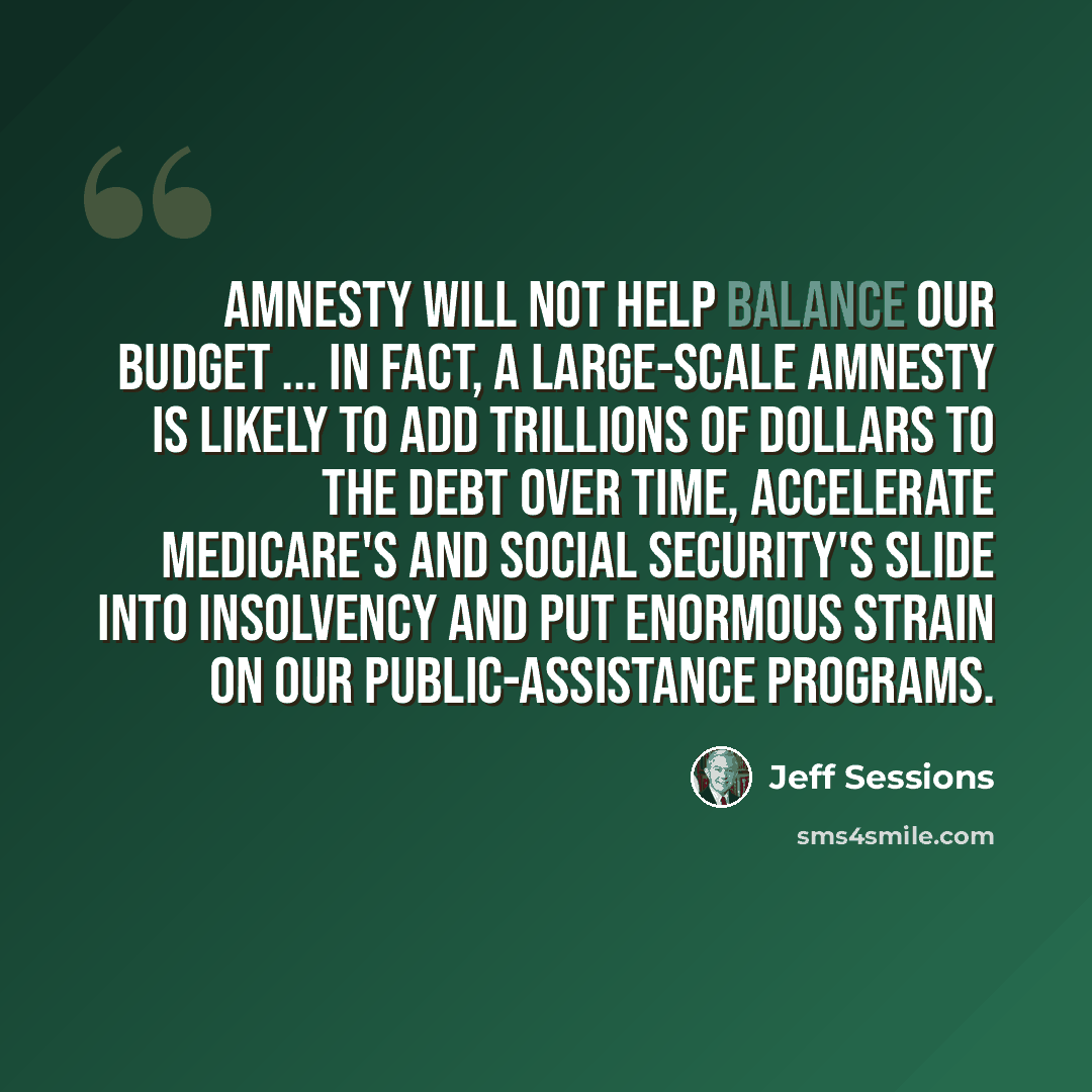 “Amnesty will not help balance our budget ... In fact, a large-scale amnesty is likely to add trillions of dollars to the debt over time, accelerate Medicare's and Social Security's slide into insolvency and put enormous strain on our public-assistance programs.” quote by Jeff Sessions