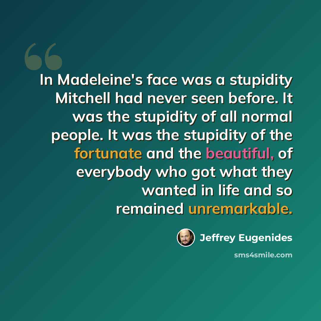 “In Madeleine's face was a stupidity Mitchell had never seen before. It was the stupidity of all normal people. It was the stupidity of the fortunate and the beautiful, of everybody who got what they wanted in life and so remained unremarkable.” quote by Jeffrey Eugenides