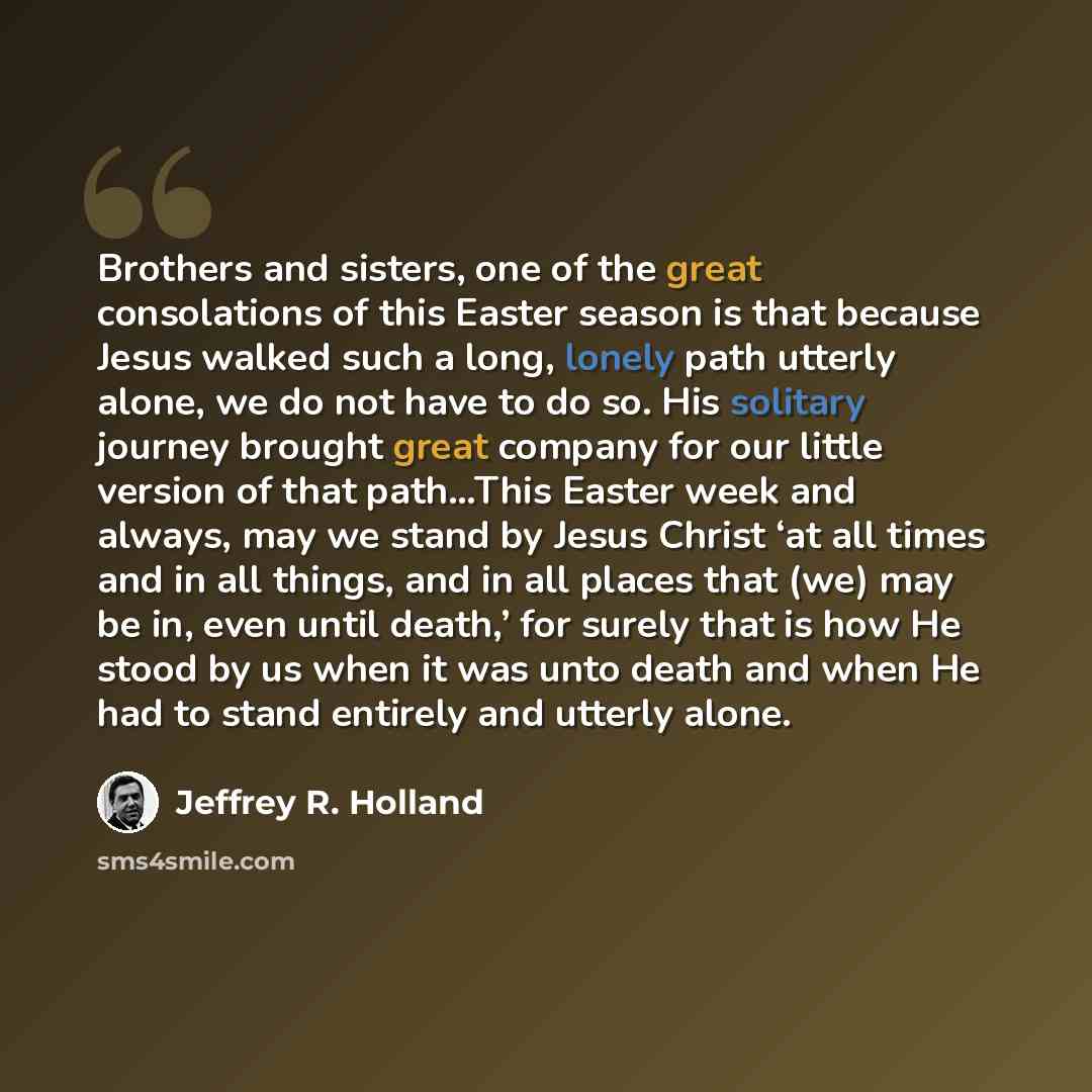 “Brothers and sisters, one of the great consolations of this Easter season is that because Jesus walked such a long, lonely path utterly alone, we do not have to do so. His solitary journey brought great company for our little version of that path…This Easter week and always, may we stand by Jesus…” quote by Jeffrey R. Holland
