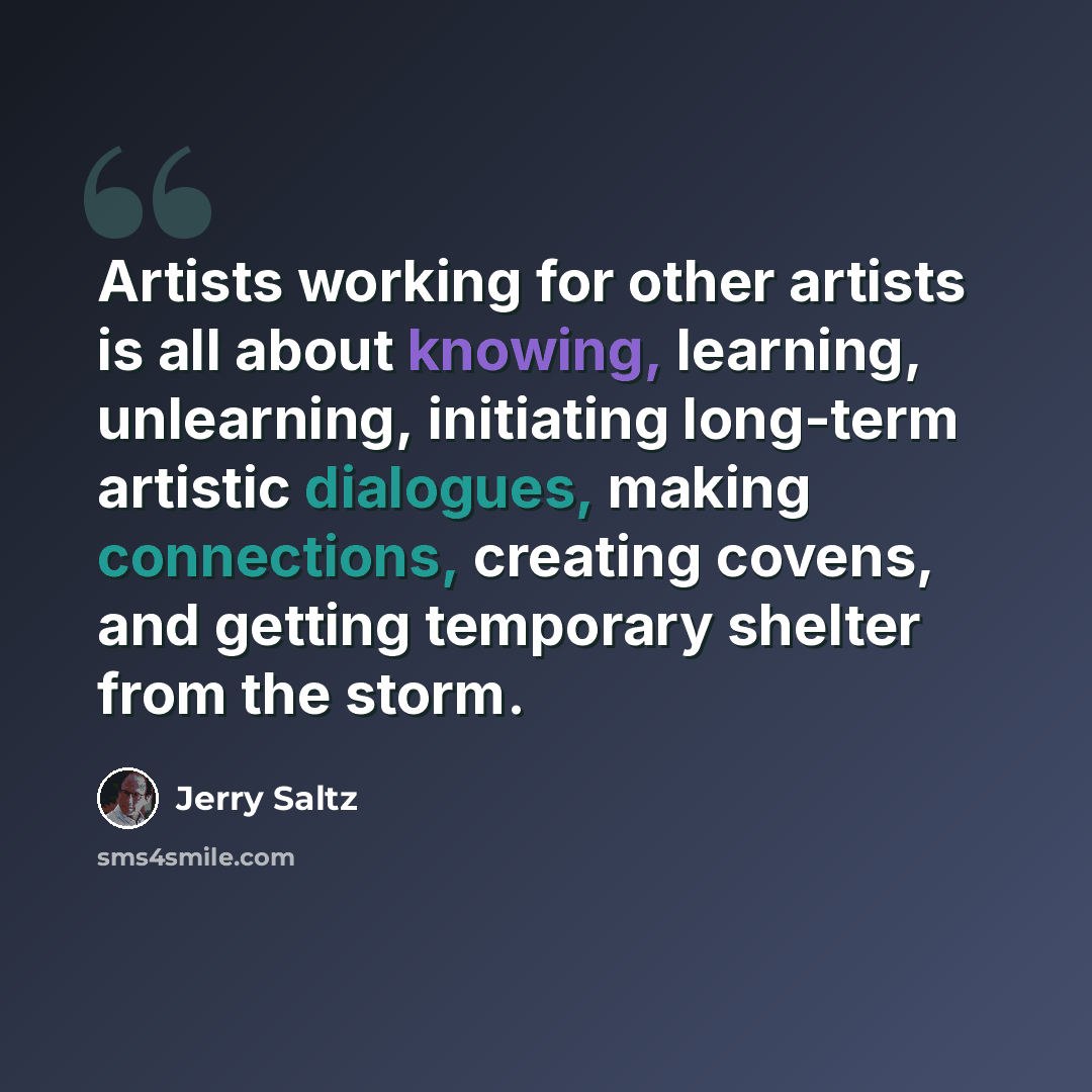 “Artists working for other artists is all about knowing, learning, unlearning, initiating long-term artistic dialogues, making connections, creating covens, and getting temporary shelter from the storm.” quote by Jerry Saltz