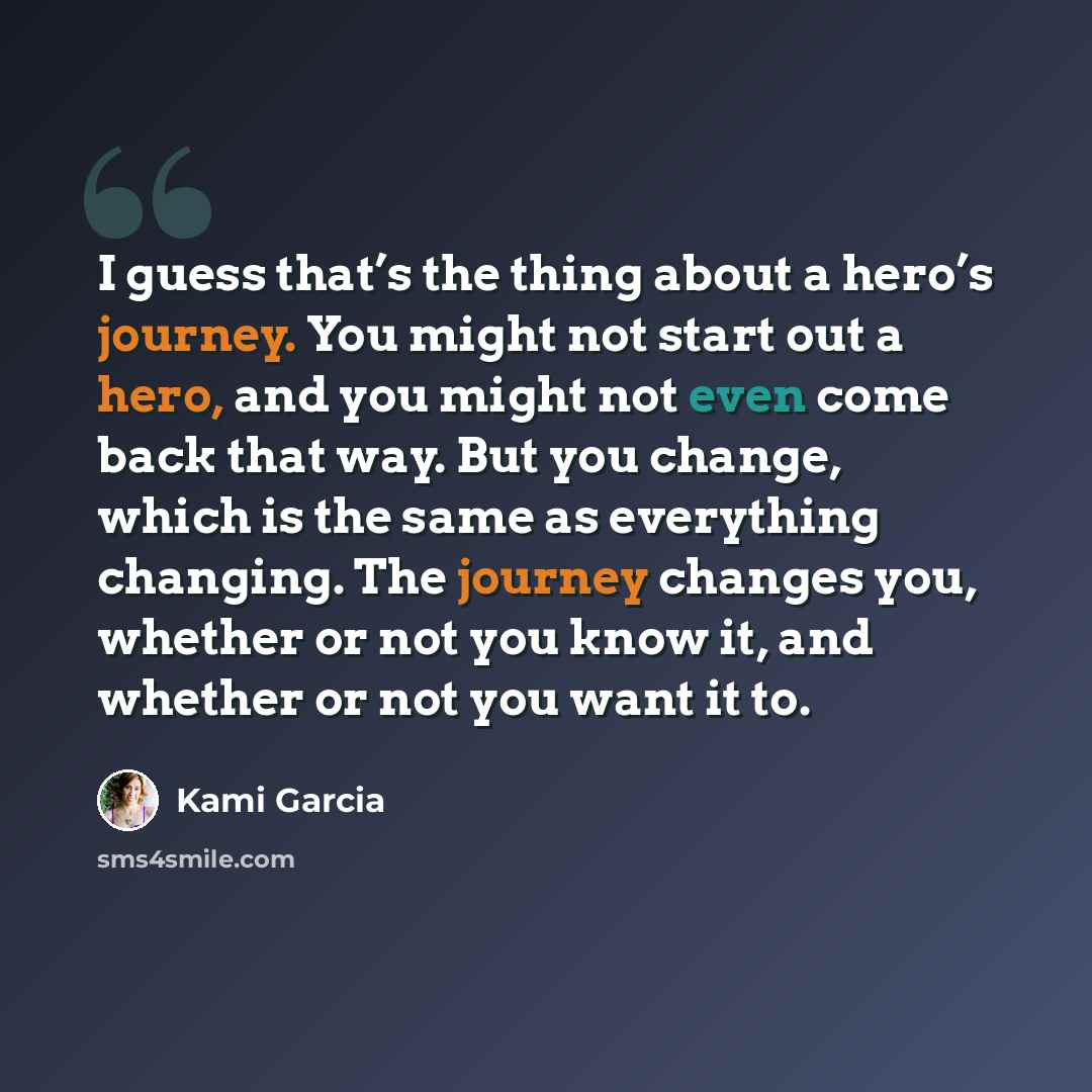 “I guess that’s the thing about a hero’s journey. You might not start out a hero, and you might not even come back that way. But you change, which is the same as everything changing. The journey changes you, whether or not you know it, and whether or not you want it to.” quote by Kami Garcia