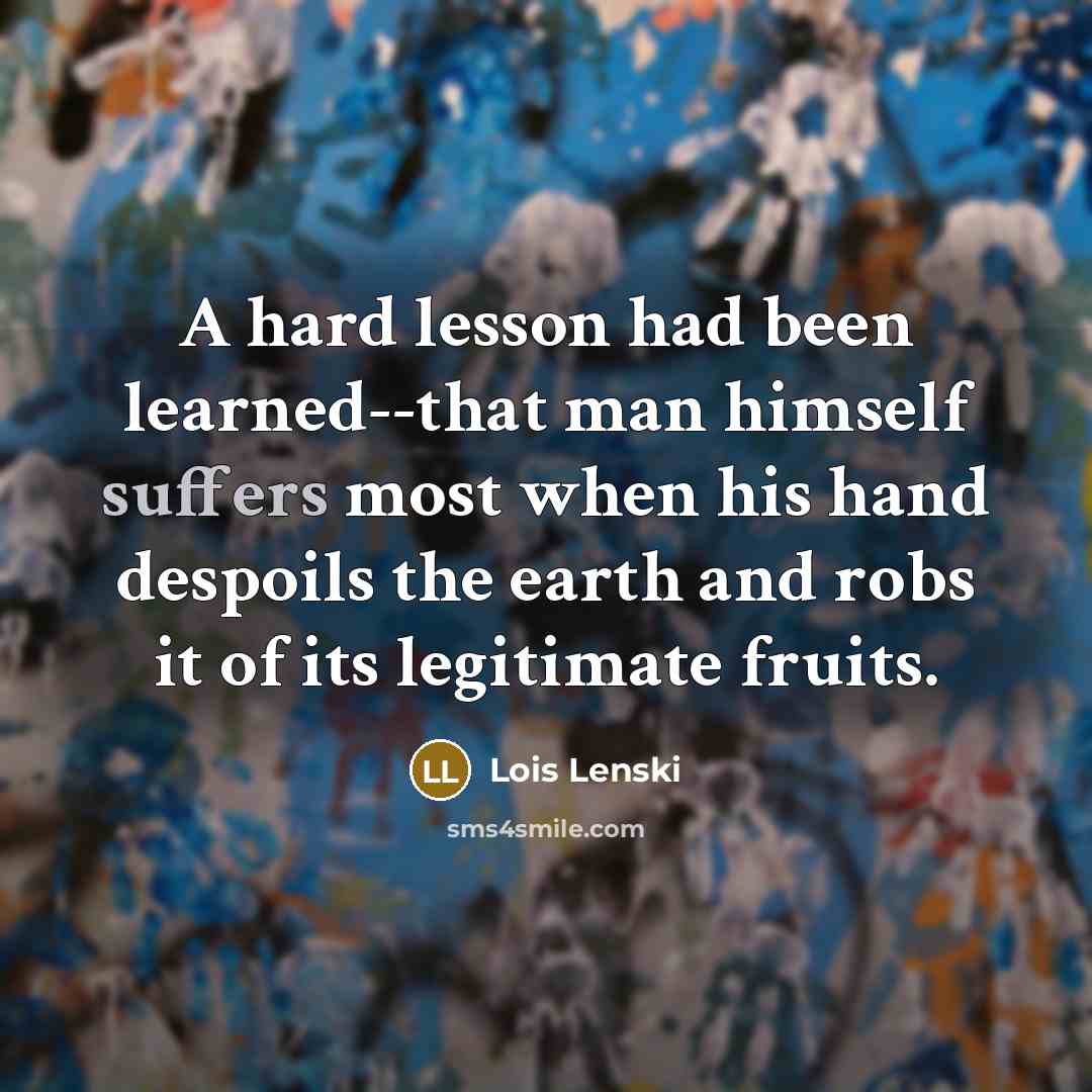 “A hard lesson had been learned--that man himself suffers most when his hand despoils the earth and robs it of its legitimate fruits.” quote by Lois Lenski