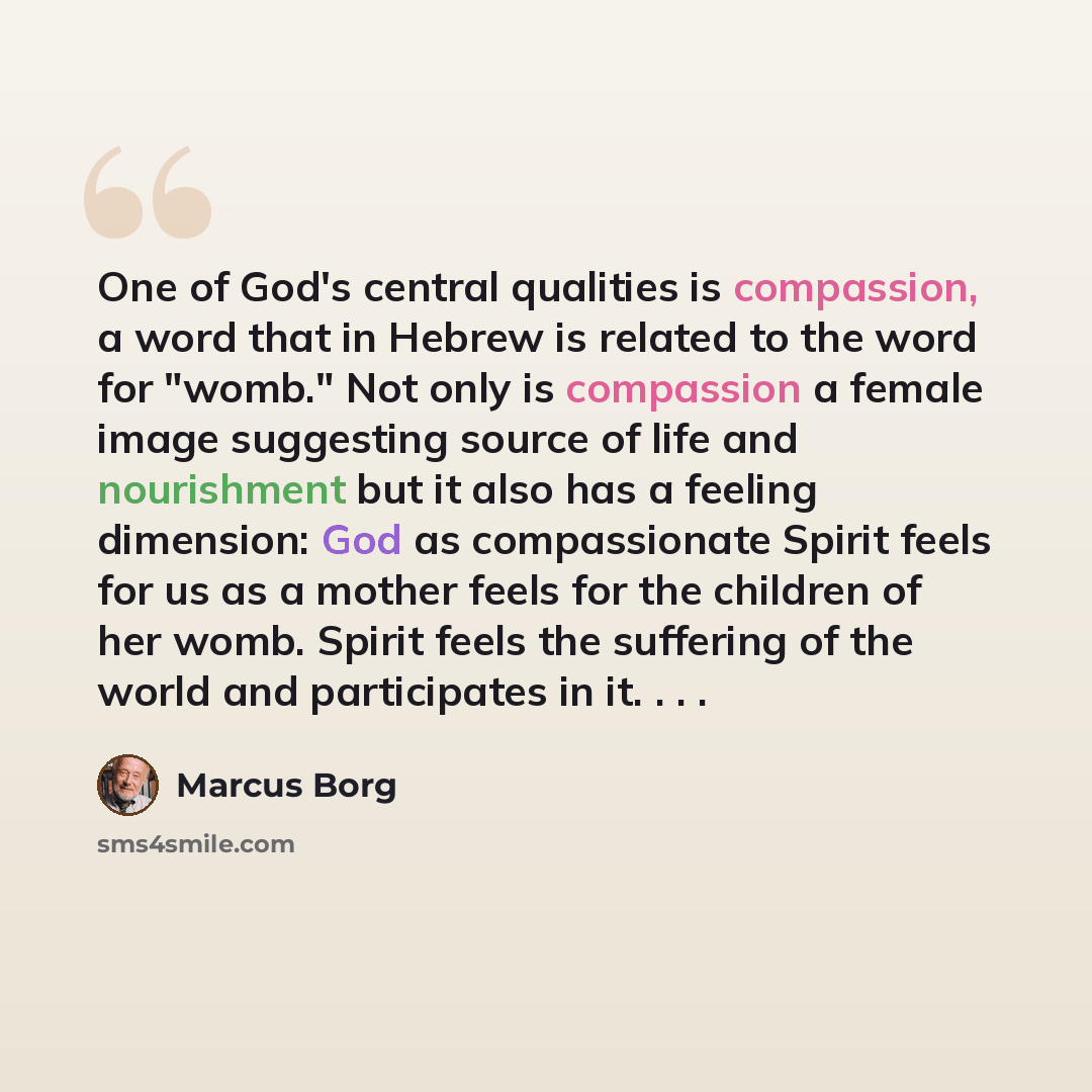 “One of God's central qualities is compassion, a word that in Hebrew is related to the word for "womb." Not only is compassion a female image suggesting source of life and nourishment but it also has a feeling dimension: God as compassionate Spirit feels for us as a mother feels for the children of…” quote by Marcus Borg