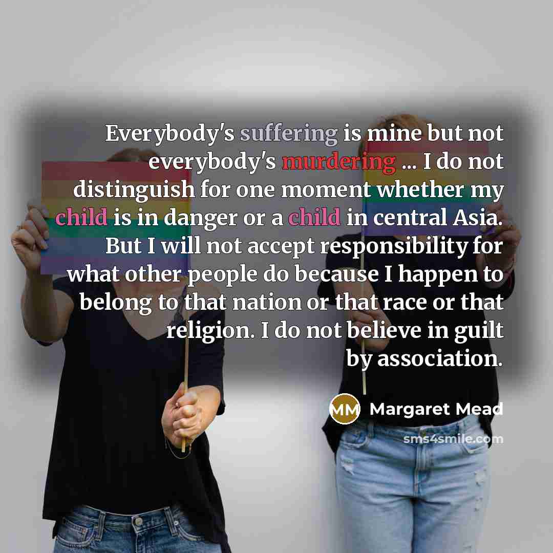 “Everybody's suffering is mine but not everybody's murdering ... I do not distinguish for one moment whether my child is in danger or a child in central Asia. But I will not accept responsibility for what other people do because I happen to belong to that nation or that race or that religion. I do…” quote by Margaret Mead
