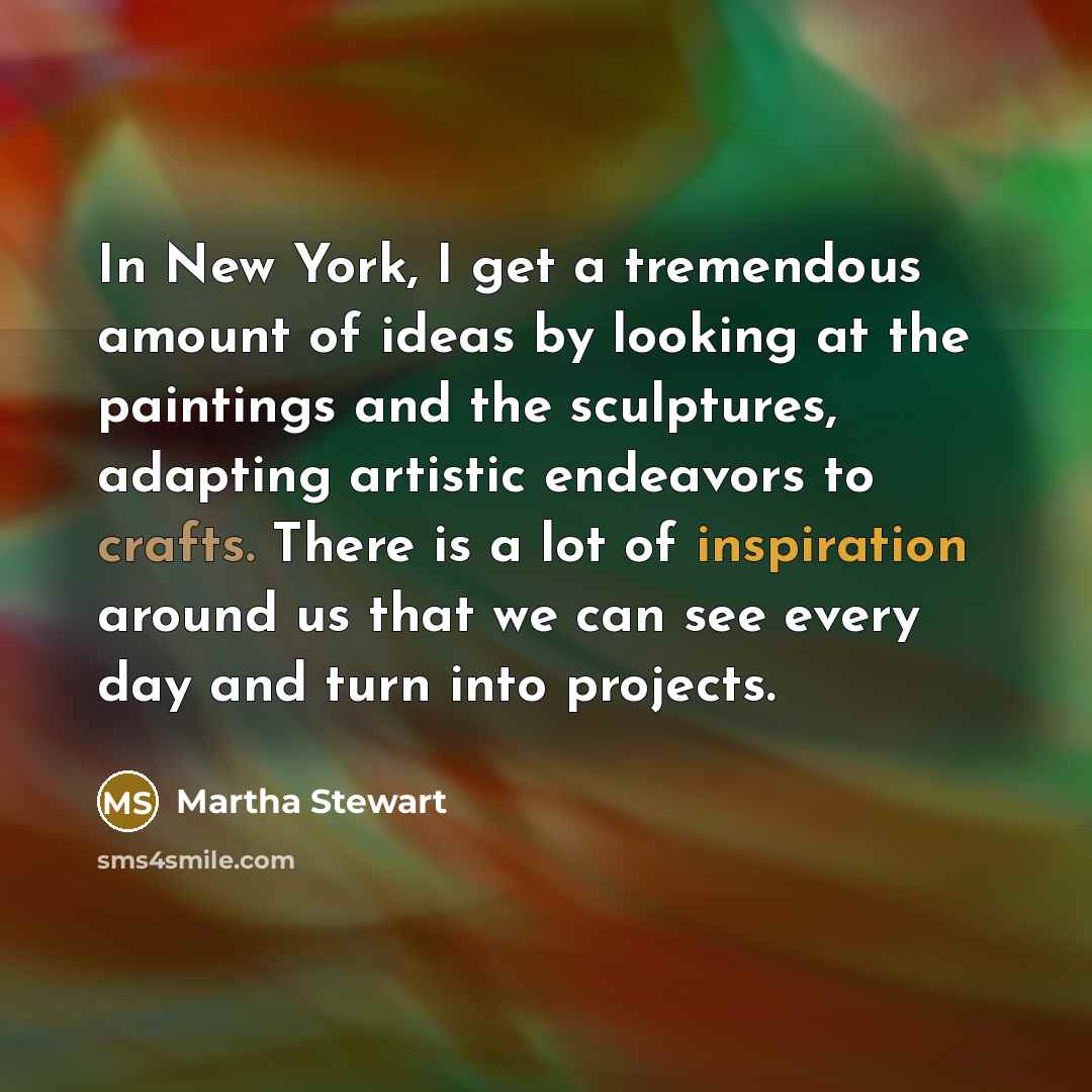 “In New York, I get a tremendous amount of ideas by looking at the paintings and the sculptures, adapting artistic endeavors to crafts. There is a lot of inspiration around us that we can see every day and turn into projects.” quote by Martha Stewart