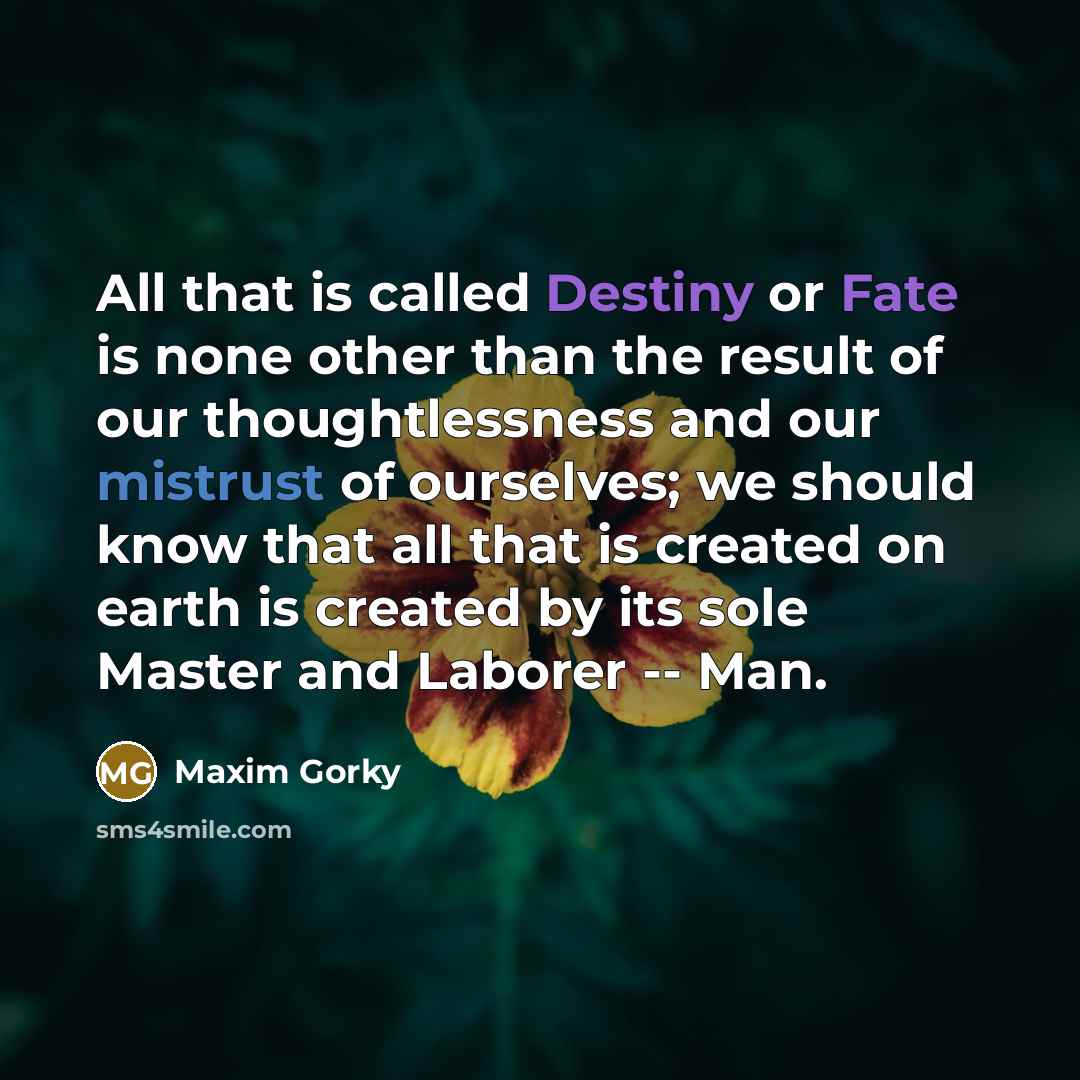 “All that is called Destiny or Fate is none other than the result of our thoughtlessness and our mistrust of ourselves; we should know that all that is created on earth is created by its sole Master and Laborer -- Man.” quote by Maxim Gorky