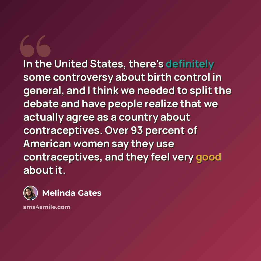 “In the United States, there's definitely some controversy about birth control in general, and I think we needed to split the debate and have people realize that we actually agree as a country about contraceptives. Over 93 percent of American women say they use contraceptives, and they feel very…” quote by Melinda Gates