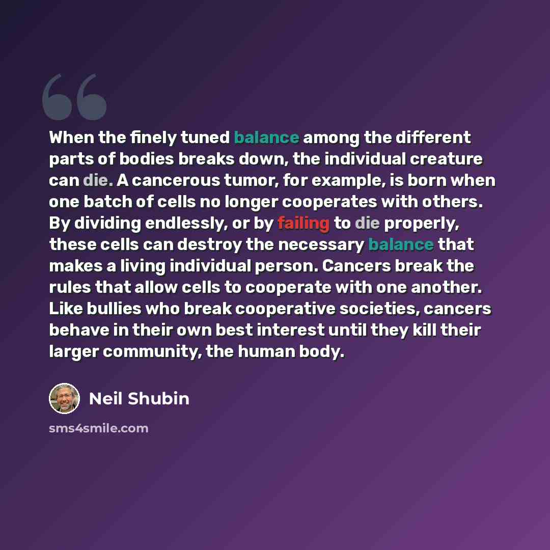 “When the finely tuned balance among the different parts of bodies breaks down, the individual creature can die. A cancerous tumor, for example, is born when one batch of cells no longer cooperates with others. By dividing endlessly, or by failing to die properly, these cells can destroy the…” quote by Neil Shubin