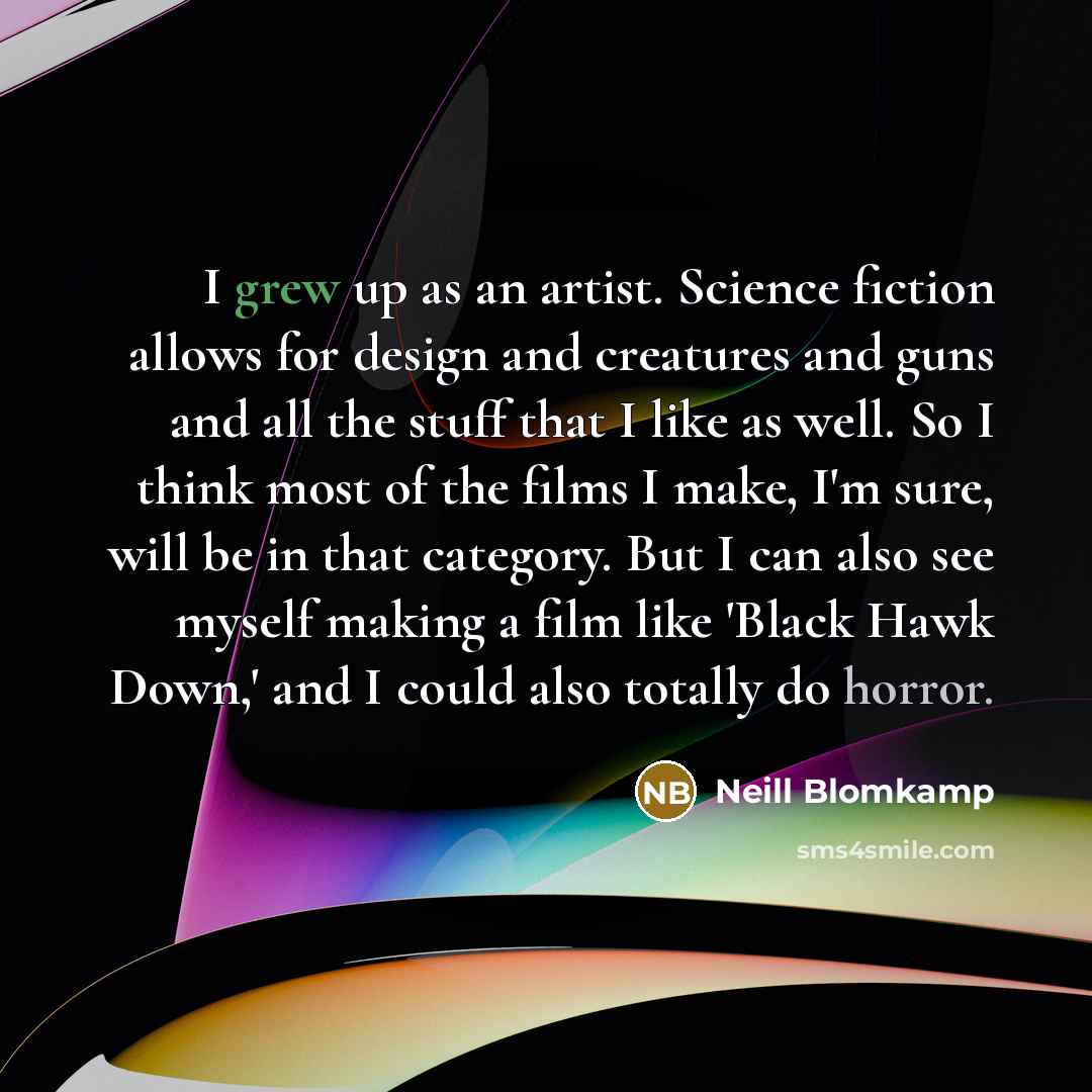 “I grew up as an artist. Science fiction allows for design and creatures and guns and all the stuff that I like as well. So I think most of the films I make, I'm sure, will be in that category. But I can also see myself making a film like 'Black Hawk Down,' and I could also totally do horror.” quote by Neill Blomkamp
