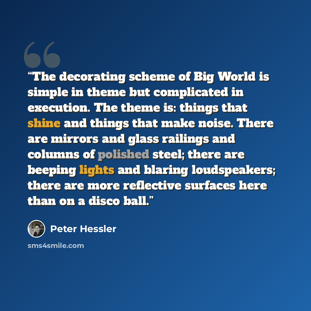 “The decorating scheme of Big World is simple in theme but complicated in execution. The theme is: things that shine and things that make noise. There are mirrors and glass railings and columns of polished steel; there are beeping lights and blaring loudspeakers; there are more reflective surfaces…” quote by Peter Hessler