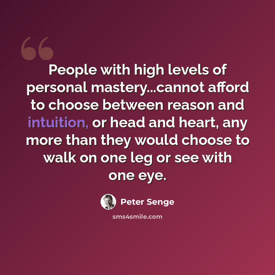 “People with high levels of personal mastery...cannot afford to choose between reason and intuition, or head and heart, any more than they would choose to walk on one leg or see with one eye.” quote by Peter Senge