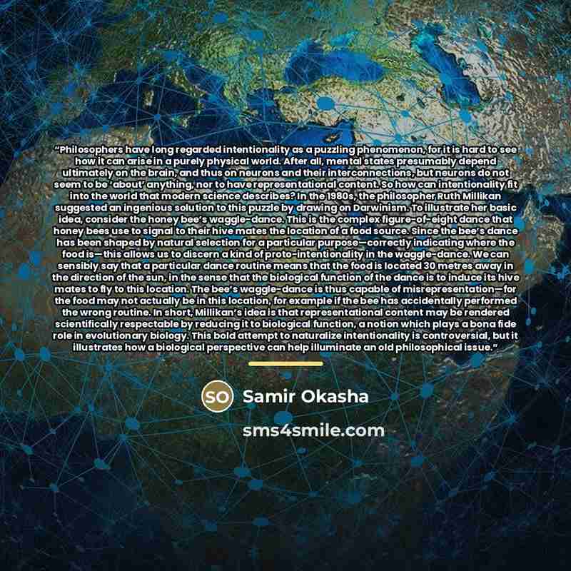 “Philosophers have long regarded intentionality as a puzzling phenomenon, for it is hard to see how it can arise in a purely physical world. After all, mental states presumably depend ultimately on the brain, and thus on neurons and their interconnections, but neurons do not seem to be ‘about’…” quote by Samir Okasha