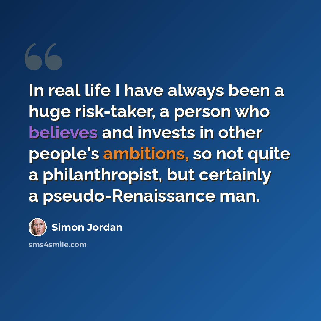 “In real life I have always been a huge risk-taker, a person who believes and invests in other people's ambitions, so not quite a philanthropist, but certainly a pseudo-Renaissance man.” quote by Simon Jordan