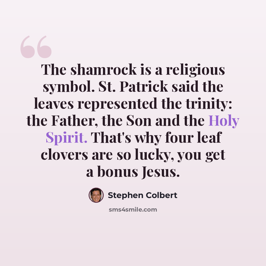 “The shamrock is a religious symbol. St. Patrick said the leaves represented the trinity: the Father, the Son and the Holy Spirit. That's why four leaf clovers are so lucky, you get a bonus Jesus.” quote by Stephen Colbert