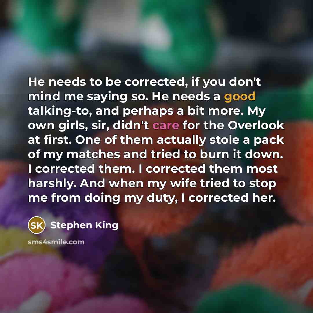 “He needs to be corrected, if you don't mind me saying so. He needs a good talking-to, and perhaps a bit more. My own girls, sir, didn't care for the Overlook at first. One of them actually stole a pack of my matches and tried to burn it down. I corrected them. I corrected them most harshly. And…” quote by Stephen King