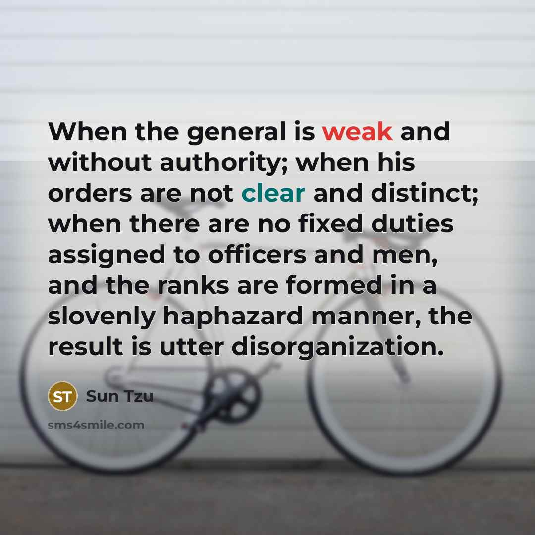“When the general is weak and without authority; when his orders are not clear and distinct; when there are no fixed duties assigned to officers and men, and the ranks are formed in a slovenly haphazard manner, the result is utter disorganization.” quote by Sun Tzu