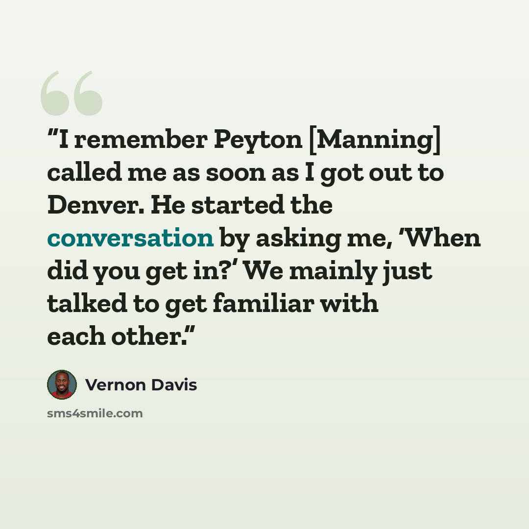 “I remember Peyton [Manning] called me as soon as I got out to Denver. He started the conversation by asking me, ‘When did you get in?’ We mainly just talked to get familiar with each other.” quote by Vernon Davis