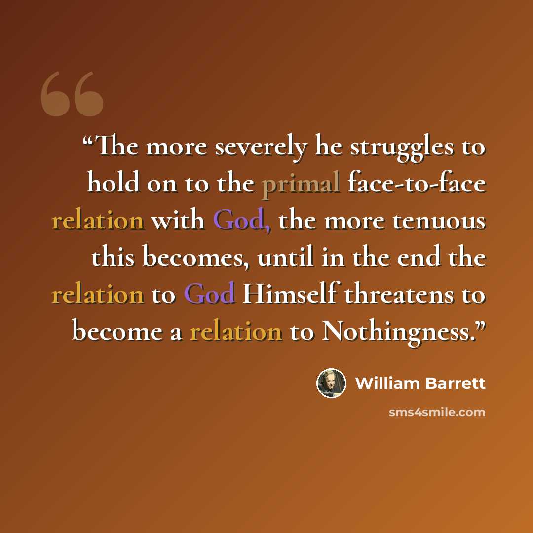 “The more severely he struggles to hold on to the primal face-to-face relation with God, the more tenuous this becomes, until in the end the relation to God Himself threatens to become a relation to Nothingness.” quote by William Barrett