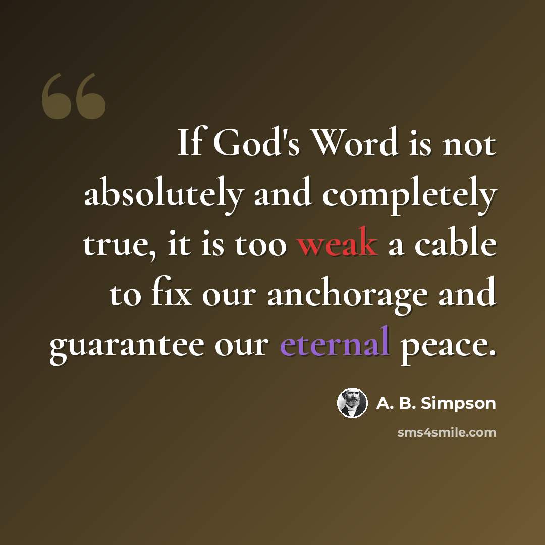“If God's Word is not absolutely and completely true, it is too weak a cable to fix our anchorage and guarantee our eternal peace.” quote by A. B. Simpson