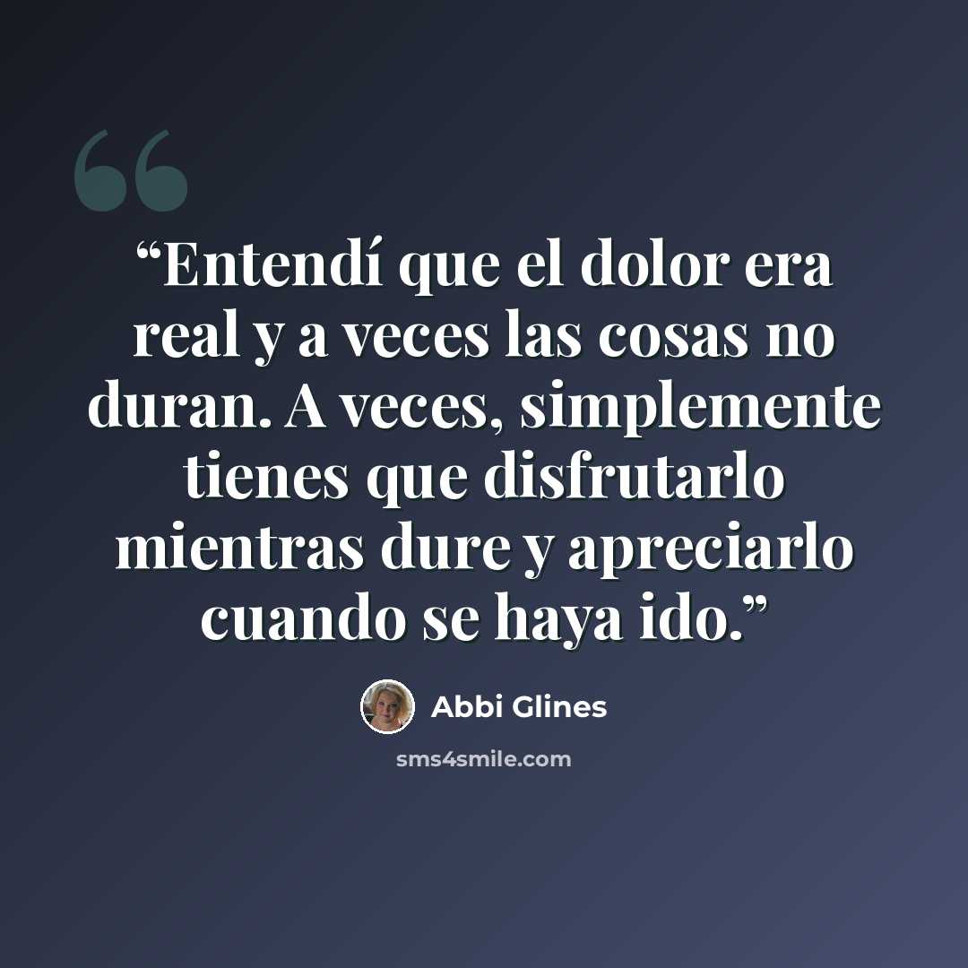 “Entendí que el dolor era real y a veces las cosas no duran. A veces, simplemente tienes que disfrutarlo mientras dure y apreciarlo cuando se haya ido.” quote by Abbi Glines